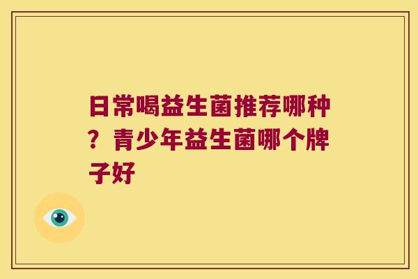 日常喝益生菌推荐哪种?青少年益生菌哪个牌子好 日常喝益生菌推荐哪种?青少年益生菌哪个牌子好
