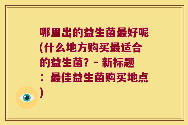 哪里出的益生菌最好呢(什么地方购买最适合的益生菌？- 新标题：最佳益生菌购买地点)