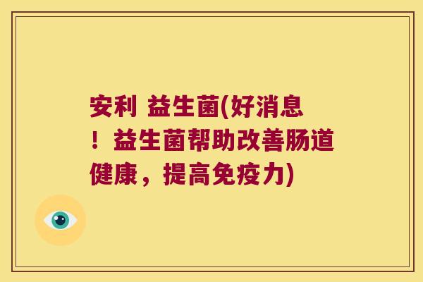 安利 益生菌(好消息！益生菌帮助改善肠道健康，提高免疫力)