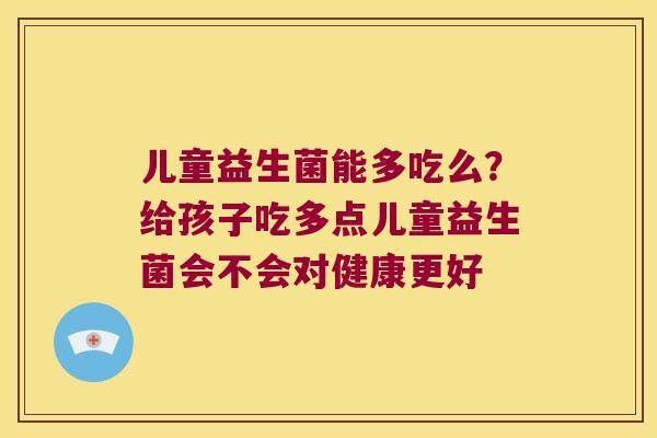 儿童益生菌能多吃么？给孩子吃多点儿童益生菌会不会对健康更好