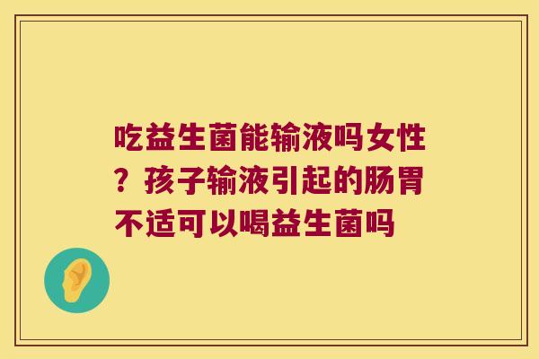 吃益生菌能输液吗女性？孩子输液引起的肠胃不适可以喝益生菌吗