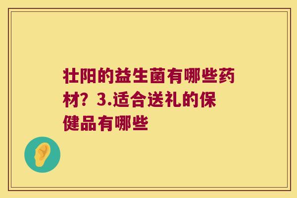 壮阳的益生菌有哪些药材？3.适合送礼的保健品有哪些