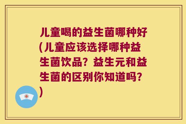 儿童喝的益生菌哪种好(儿童应该选择哪种益生菌饮品？益生元和益生菌的区别你知道吗？)