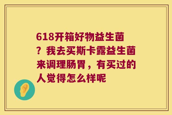 618开箱好物益生菌？我去买斯卡露益生菌来调理肠胃，有买过的人觉得怎么样呢