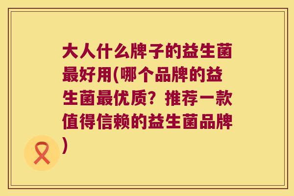 大人什么牌子的益生菌好用(哪个品牌的益生菌优质？推荐一款值得信赖的益生菌品牌)