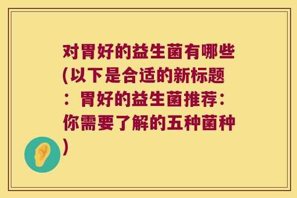 对胃好的益生菌有哪些(以下是合适的新标题：胃好的益生菌推荐：你需要了解的五种菌种)