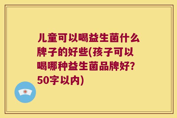 儿童可以喝益生菌什么牌子的好些(孩子可以喝哪种益生菌品牌好?50字以内) 儿童可以喝益生菌什么牌子的好些(孩子可以喝哪种益生菌品牌好?50字以内)