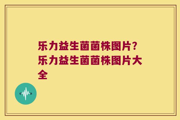 乐力益生菌菌株图片？乐力益生菌菌株图片大全