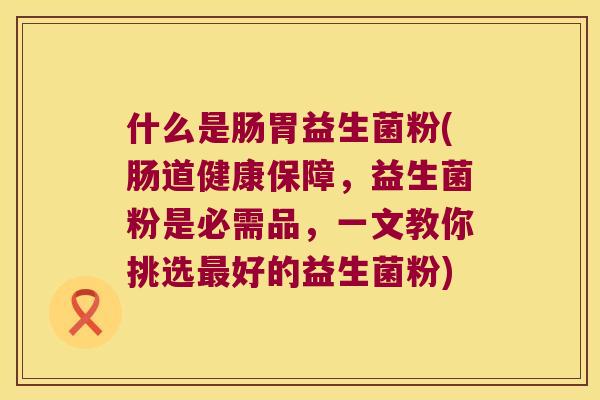 什么是肠胃益生菌粉(肠道健康保障，益生菌粉是必需品，一文教你挑选最好的益生菌粉)