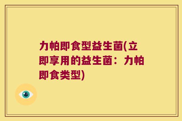 力帕即食型益生菌(立即享用的益生菌:力帕即食类型) 力帕即食型益生菌(立即享用的益生菌:力帕即食类型)