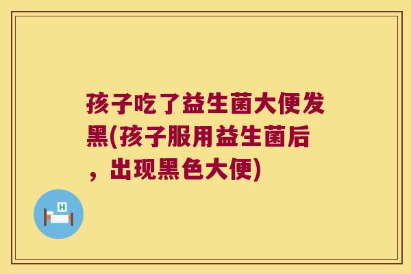 孩子吃了益生菌大便发黑(孩子服用益生菌后，出现黑色大便)
