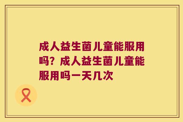成人益生菌儿童能服用吗？成人益生菌儿童能服用吗一天几次