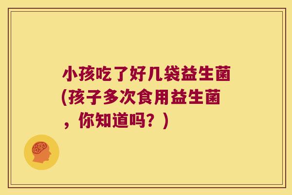 小孩吃了好几袋益生菌(孩子多次食用益生菌，你知道吗？)