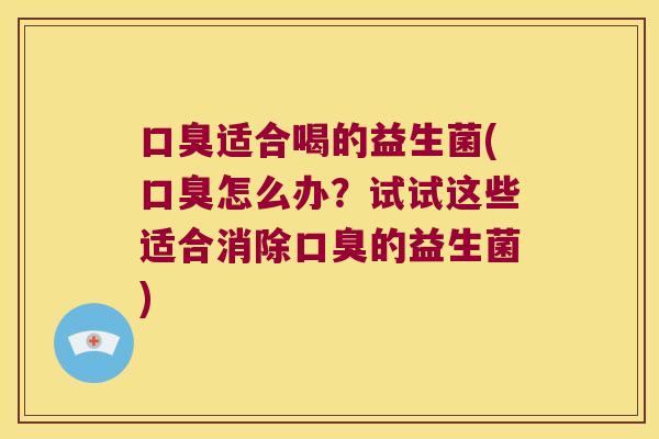 口臭适合喝的益生菌(口臭怎么办？试试这些适合消除口臭的益生菌)