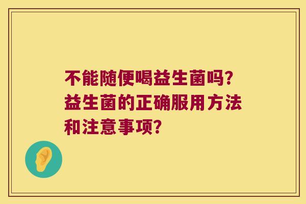 不能随便喝益生菌吗?益生菌的正确服用方法和注意事项? 不能随便喝益生菌吗?益生菌的正确服用方法和注意事项?