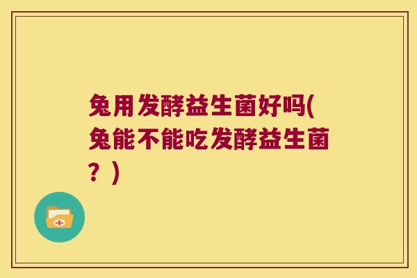 兔用发酵益生菌好吗(兔能不能吃发酵益生菌？)