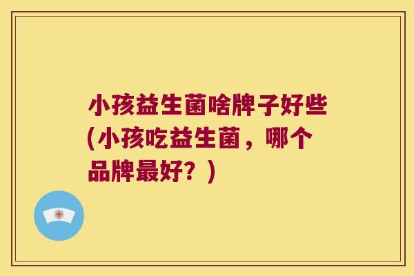 小孩益生菌啥牌子好些(小孩吃益生菌，哪个品牌最好？)