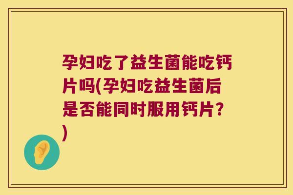 孕妇吃了益生菌能吃钙片吗(孕妇吃益生菌后是否能同时服用钙片？)