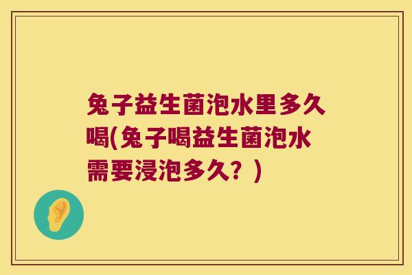兔子益生菌泡水里多久喝(兔子喝益生菌泡水需要浸泡多久?) 兔子益生菌泡水里多久喝(兔子喝益生菌泡水需要浸泡多久?)