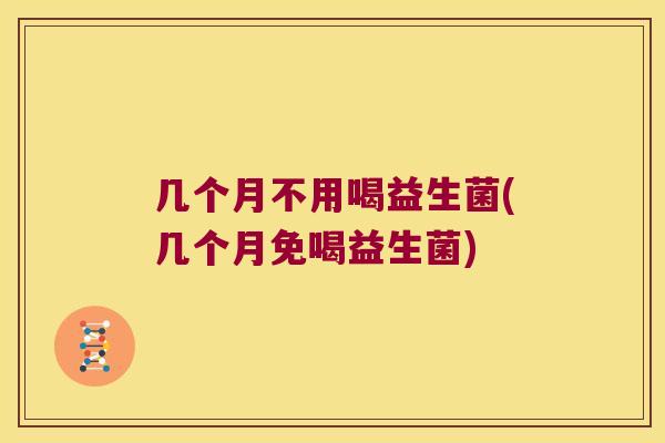 几个月不用喝益生菌(几个月免喝益生菌)