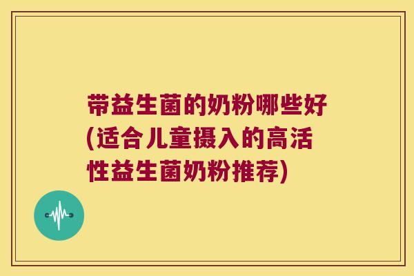 带益生菌的奶粉哪些好(适合儿童摄入的高活性益生菌奶粉推荐)
