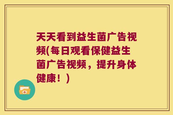 天天看到益生菌广告视频(每日观看保健益生菌广告视频，提升身体健康！)