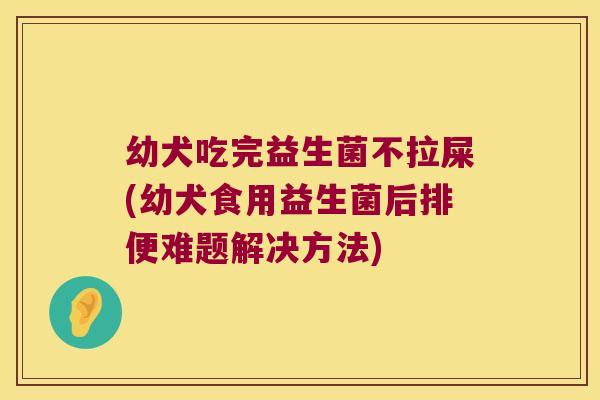幼犬吃完益生菌不拉屎(幼犬食用益生菌后排便难题解决方法)