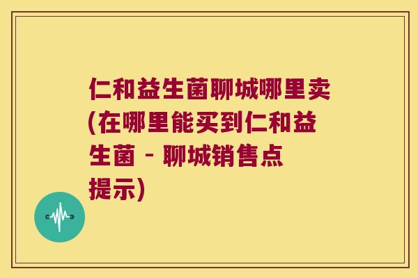 仁和益生菌聊城哪里卖(在哪里能买到仁和益生菌 - 聊城销售点提示)