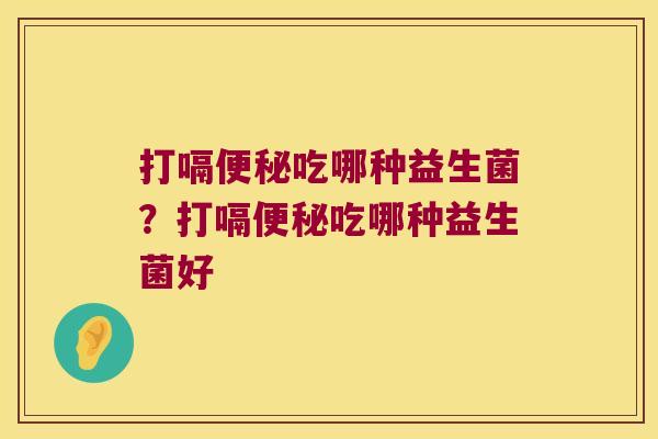 打嗝便秘吃哪种益生菌？打嗝便秘吃哪种益生菌好