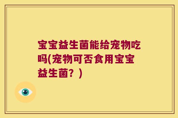 宝宝益生菌能给宠物吃吗(宠物可否食用宝宝益生菌？)