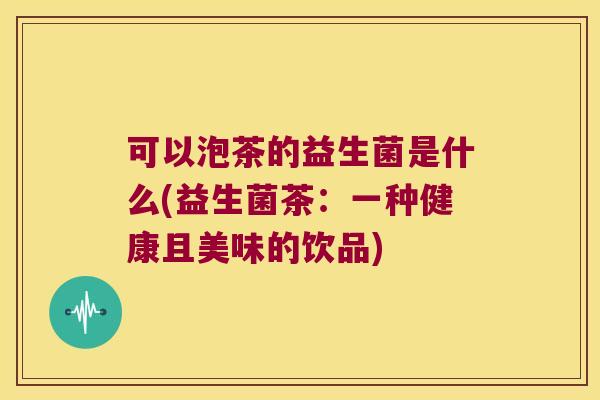 可以泡茶的益生菌是什么(益生菌茶:一种健康且美味的饮品) 可以泡茶的益生菌是什么(益生菌茶:一种健康且美味的饮品)