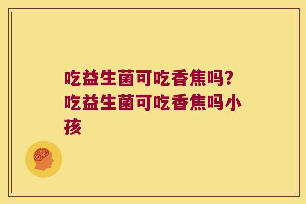 吃益生菌可吃香焦吗？吃益生菌可吃香焦吗小孩
