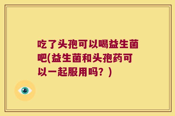 吃了头孢可以喝益生菌吧(益生菌和头孢药可以一起服用吗?) 吃了头孢可以喝益生菌吧(益生菌和头孢药可以一起服用吗?)