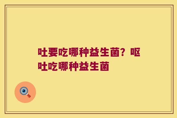 吐要吃哪种益生菌？呕吐吃哪种益生菌