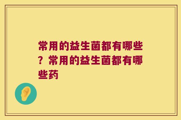 常用的益生菌都有哪些?常用的益生菌都有哪些药 常用的益生菌都有哪些?常用的益生菌都有哪些药