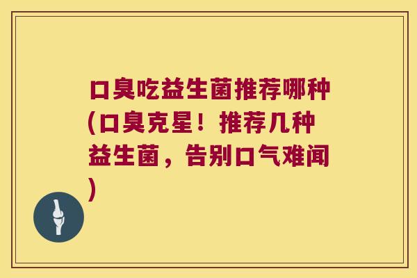 口臭吃益生菌推荐哪种(口臭克星！推荐几种益生菌，告别口气难闻)