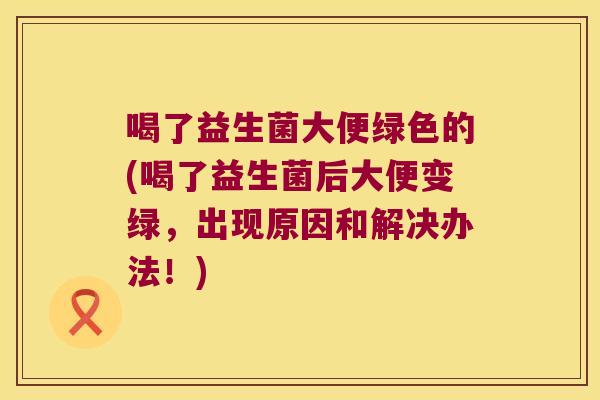 喝了益生菌大便绿色的(喝了益生菌后大便变绿，出现原因和解决办法！)