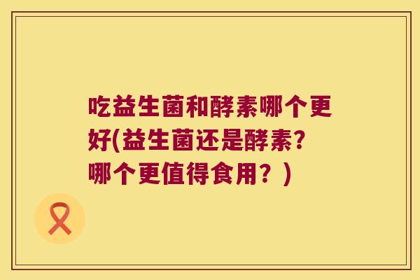 吃益生菌和酵素哪个更好(益生菌还是酵素？哪个更值得食用？)