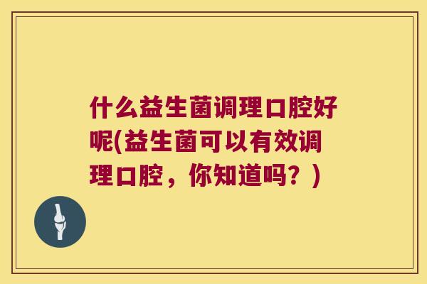 什么益生菌调理口腔好呢(益生菌可以有效调理口腔，你知道吗？)