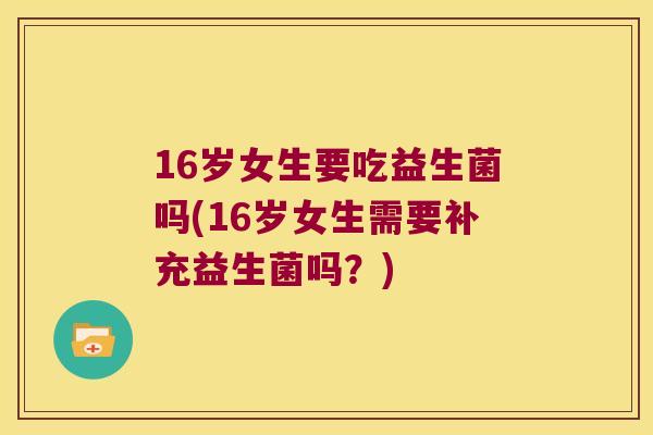 16岁女生要吃益生菌吗(16岁女生需要补充益生菌吗？)