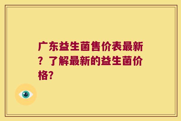 广东益生菌售价表最新？了解最新的益生菌价格？