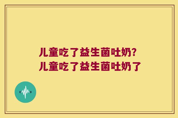 儿童吃了益生菌吐奶？儿童吃了益生菌吐奶了