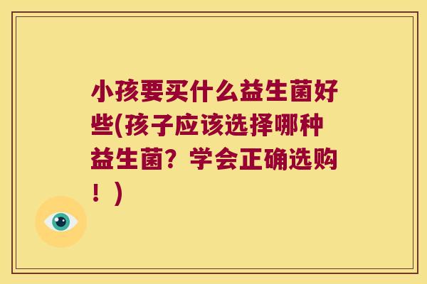 小孩要买什么益生菌好些(孩子应该选择哪种益生菌?学会正确选购!) 小孩要买什么益生菌好些(孩子应该选择哪种益生菌?学会正确选购!)