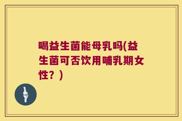 喝益生菌能母乳吗(益生菌可否饮用哺乳期女性？)