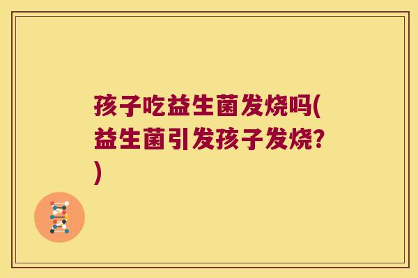 孩子吃益生菌发烧吗(益生菌引发孩子发烧?) 孩子吃益生菌发烧吗(益生菌引发孩子发烧?)