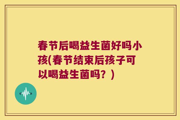 春节后喝益生菌好吗小孩(春节结束后孩子可以喝益生菌吗?) 春节后喝益生菌好吗小孩(春节结束后孩子可以喝益生菌吗?)