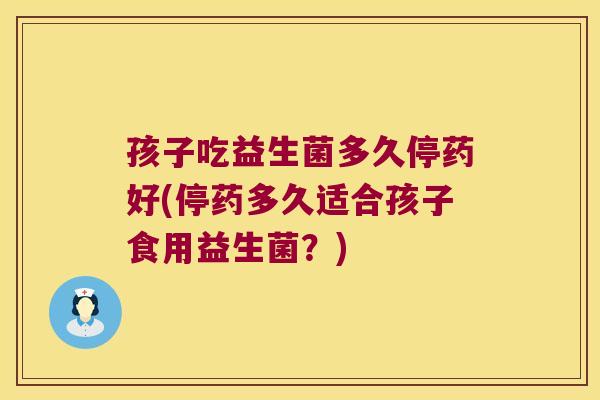 孩子吃益生菌多久停药好(停药多久适合孩子食用益生菌？)