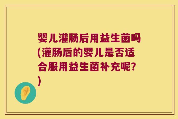 婴儿灌肠后用益生菌吗(灌肠后的婴儿是否适合服用益生菌补充呢？)
