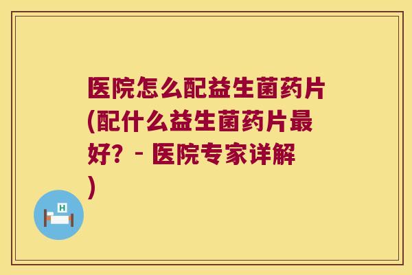 医院怎么配益生菌药片(配什么益生菌药片最好？- 医院专家详解)