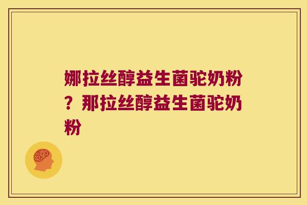 娜拉丝醇益生菌驼奶粉?那拉丝醇益生菌驼奶粉 娜拉丝醇益生菌驼奶粉?那拉丝醇益生菌驼奶粉